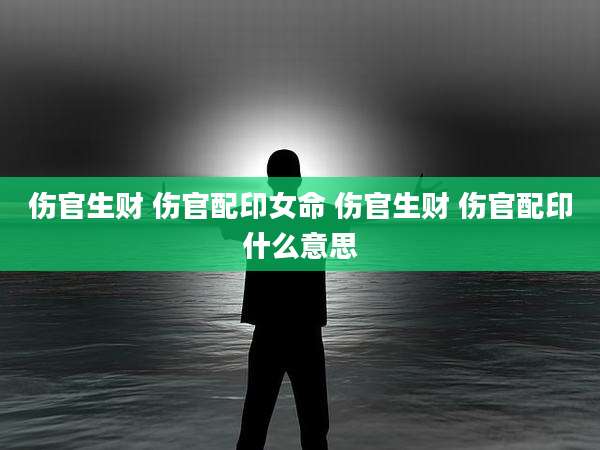 伤官生财 伤官配印女命 伤官生财 伤官配印什么意思