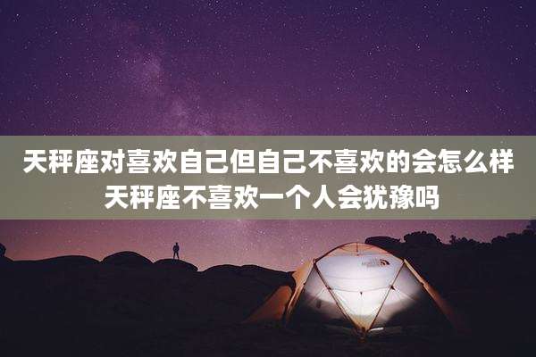 天秤座对喜欢自己但自己不喜欢的会怎么样 天秤座不喜欢一个人会犹豫吗