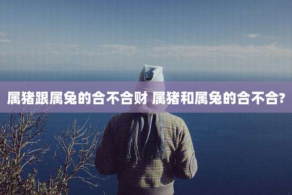 属猪跟属兔的合不合财 属猪和属兔的合不合?
