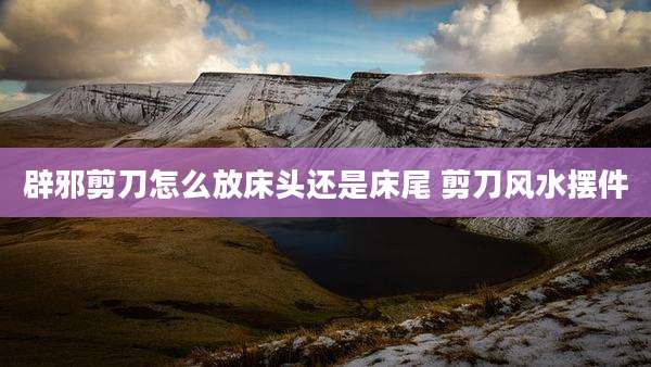 辟邪剪刀怎么放床头还是床尾 剪刀风水摆件