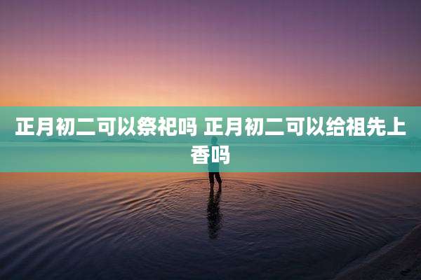 正月初二可以祭祀吗 正月初二可以给祖先上香吗