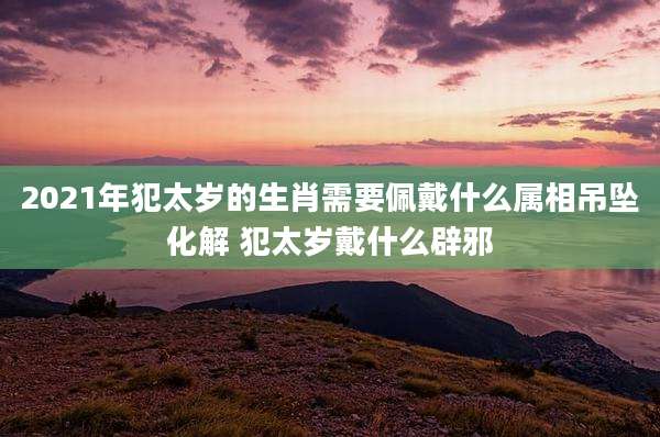 2021年犯太岁的生肖需要佩戴什么属相吊坠化解 犯太岁戴什么辟邪