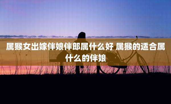 属猴女出嫁伴娘伴郎属什么好 属猴的适合属什么的伴娘
