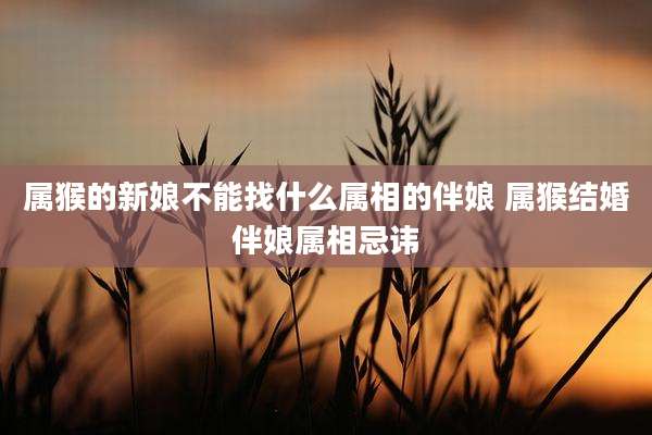 属猴的新娘不能找什么属相的伴娘 属猴结婚伴娘属相忌讳