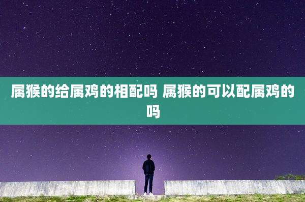 属猴的给属鸡的相配吗 属猴的可以配属鸡的吗