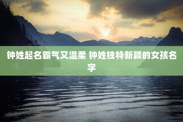 钟姓起名霸气又温柔 钟姓独特新颖的女孩名字