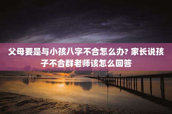 父母要是与小孩八字不合怎么办? 家长说孩子不合群老师该怎么回答