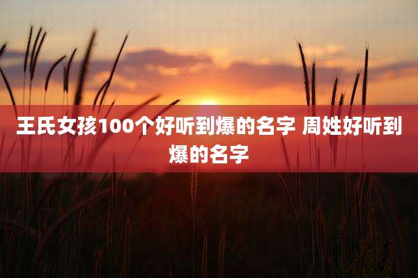 王氏女孩100个好听到爆的名字 周姓好听到爆的名字