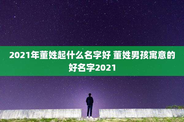 2021年董姓起什么名字好 董姓男孩寓意的好名字2021
