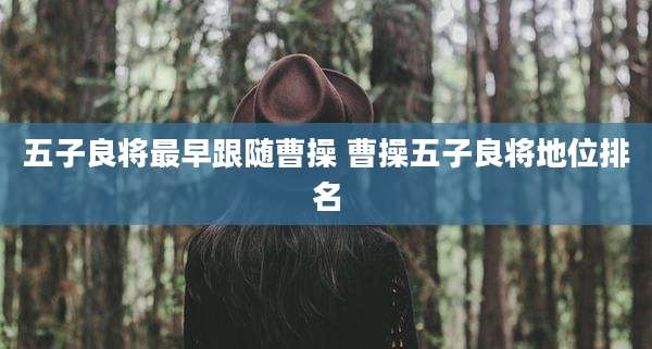 五子良将最早跟随曹操 曹操五子良将地位排名
