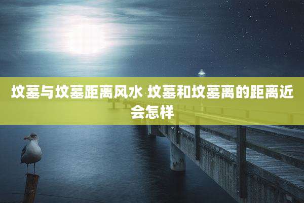 坟墓与坟墓距离风水 坟墓和坟墓离的距离近会怎样