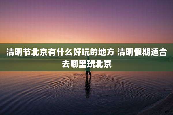 清明节北京有什么好玩的地方 清明假期适合去哪里玩北京