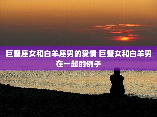 巨蟹座女和白羊座男的爱情 巨蟹女和白羊男在一起的例子