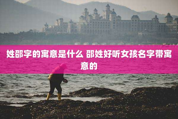 姓邵字的寓意是什么 邵姓好听女孩名字带寓意的
