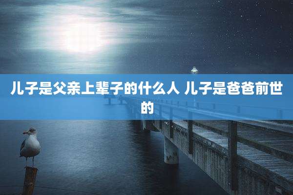 儿子是父亲上辈子的什么人 儿子是爸爸前世的