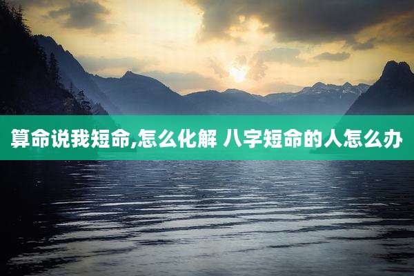 算命说我短命,怎么化解 八字短命的人怎么办