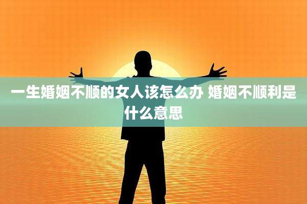 一生婚姻不顺的女人该怎么办 婚姻不顺利是什么意思