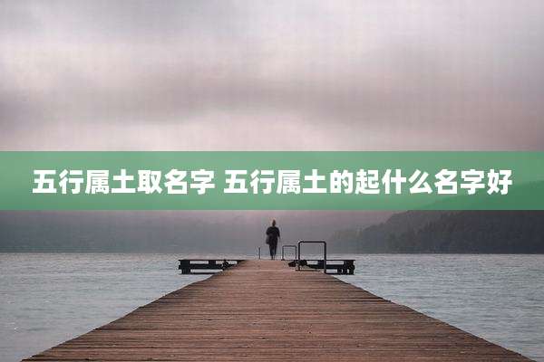 五行属土取名字 五行属土的起什么名字好