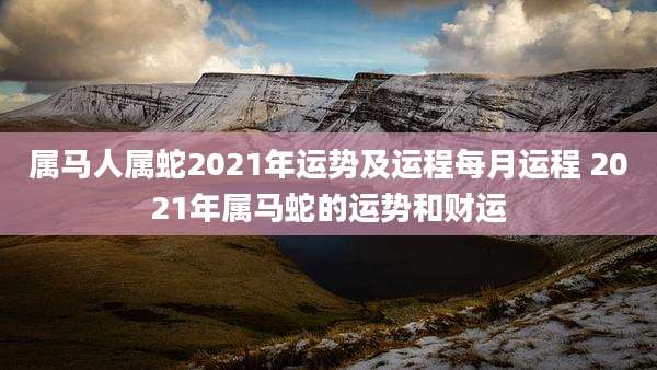 属马人属蛇2021年运势及运程每月运程 2021年属马蛇的运势和财运