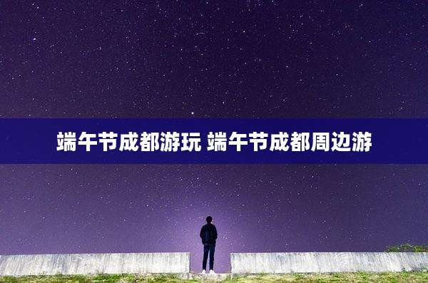 端午节成都游玩 端午节成都周边游