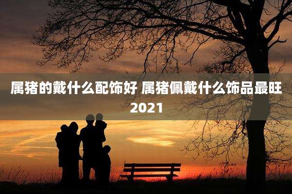 属猪的戴什么配饰好 属猪佩戴什么饰品最旺2021