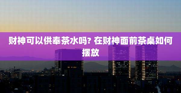 财神可以供奉茶水吗? 在财神面前茶桌如何摆放
