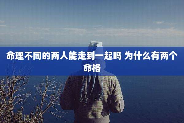 命理不同的两人能走到一起吗 为什么有两个命格