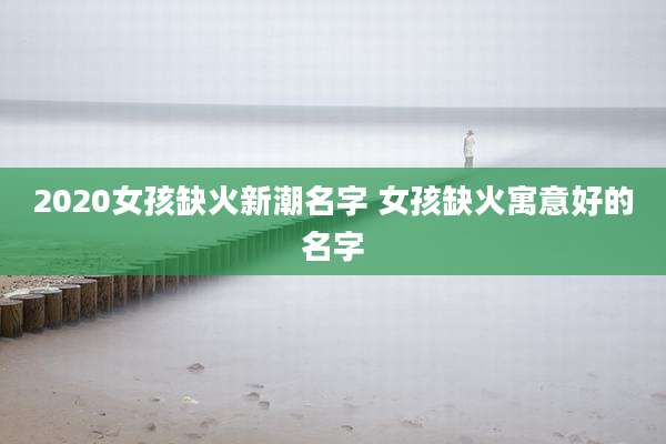 2020女孩缺火新潮名字 女孩缺火寓意好的名字