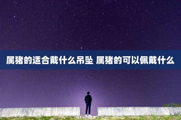 属猪的适合戴什么吊坠 属猪的可以佩戴什么