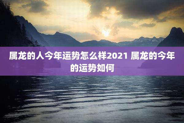 属龙的人今年运势怎么样2021 属龙的今年的运势如何