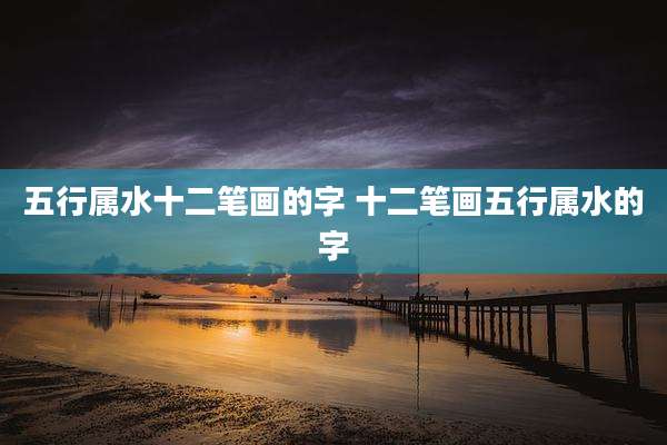 五行属水十二笔画的字 十二笔画五行属水的字