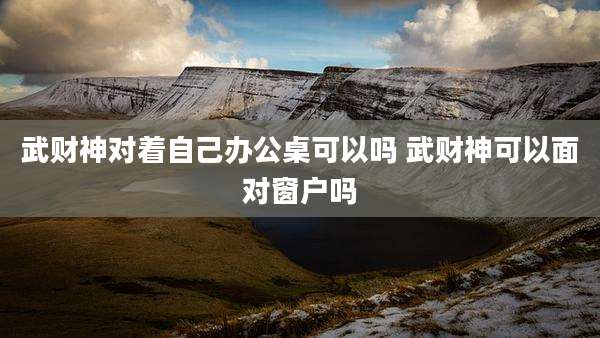 武财神对着自己办公桌可以吗 武财神可以面对窗户吗
