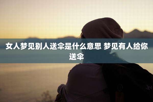 女人梦见别人送伞是什么意思 梦见有人给你送伞