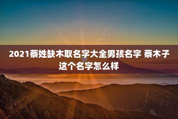 2021蔡姓缺木取名字大全男孩名字 蔡木子这个名字怎么样