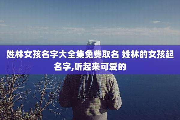 姓林女孩名字大全集免费取名 姓林的女孩起名字,听起来可爱的
