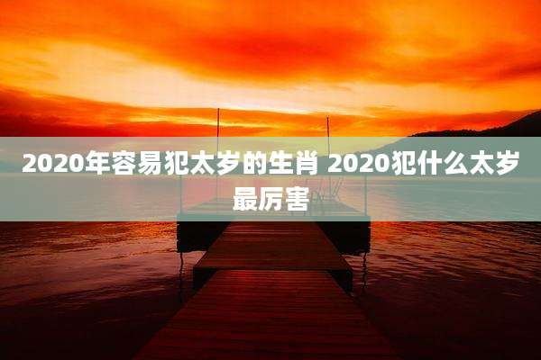 2020年容易犯太岁的生肖 2020犯什么太岁最厉害
