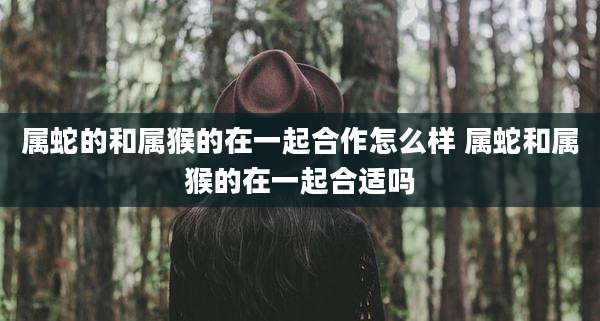 属蛇的和属猴的在一起合作怎么样 属蛇和属猴的在一起合适吗