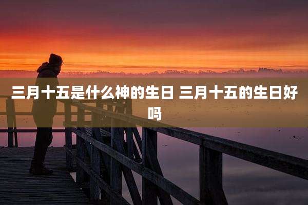三月十五是什么神的生日 三月十五的生日好吗