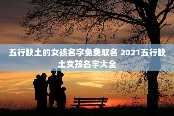 五行缺土的女孩名字免费取名 2021五行缺土女孩名字大全