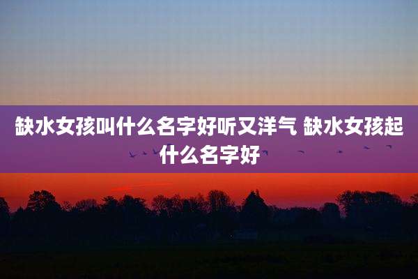 缺水女孩叫什么名字好听又洋气 缺水女孩起什么名字好