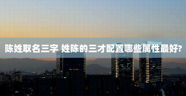 陈姓取名三字 姓陈的三才配置哪些属性最好?