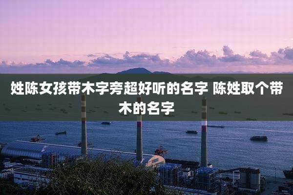姓陈女孩带木字旁超好听的名字 陈姓取个带木的名字
