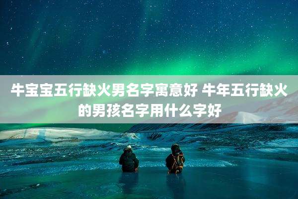 牛宝宝五行缺火男名字寓意好 牛年五行缺火的男孩名字用什么字好