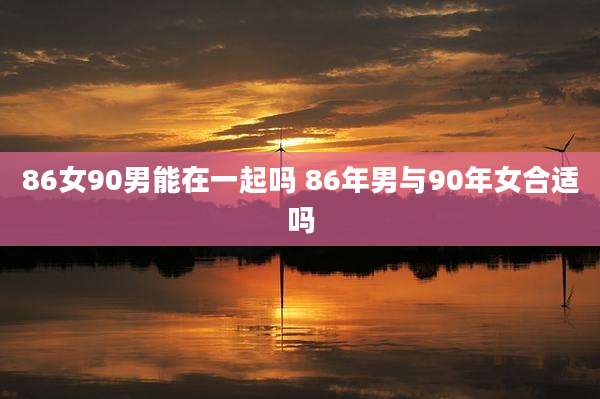 86女90男能在一起吗 86年男与90年女合适吗