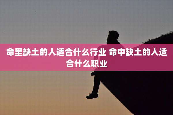 命里缺土的人适合什么行业 命中缺土的人适合什么职业