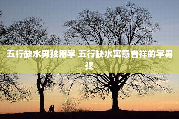 五行缺水男孩用字 五行缺水寓意吉祥的字男孩