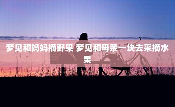 梦见和妈妈摘野果 梦见和母亲一块去采摘水果