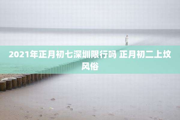 2021年正月初七深圳限行吗 正月初二上坟风俗