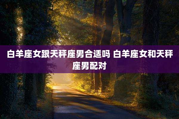白羊座女跟天秤座男合适吗 白羊座女和天秤座男配对