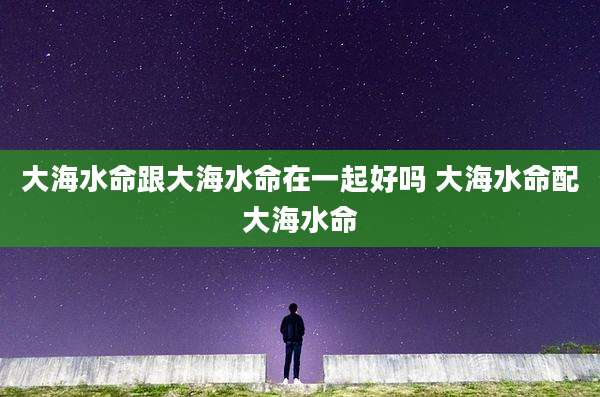 大海水命跟大海水命在一起好吗 大海水命配大海水命